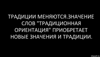 традиции меняются.значение слов "традиционная ориентация" приобретает новые значения и традиции.