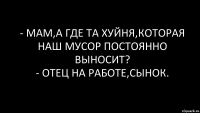 - Мам,а где та хуйня,которая наш мусор постоянно выносит?
- Отец на работе,сынок.