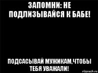 запомни: не подлизывайся к бабе! подсасывай мужикам,чтобы тебя уважали!