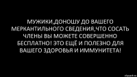 мужики,доношу до вашего меркантильного сведения,что сосать члены вы можете совершенно бесплатно! это ещё и полезно для вашего здоровья и иммунитета!