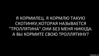 Я КОРМИЛЕЦ. Я КОРМЛЮ ТАКУЮ СКОТИНКУ,КОТОРАЯ НАЗЫВАЕТСЯ "ТРОЛЛЯТИНА".ОНИ БЕЗ МЕНЯ НИКУДА. А ВЫ КОРМИТЕ СВОЮ ТРОЛЛЯТИНУ?