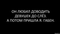 он любил доводить девушек до слёз.
а потом пришла я. габен.