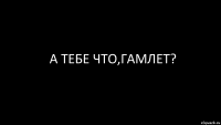 а тебе что,гамлет?