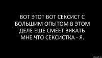 вот этот вот сексист с большим опытом в этом деле ещё смеет вякать мне.что сексистка - я.