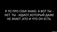 я то про себя знаю. а вот ты - нет. ты - идиот,который даже не знает ,кто и что он есть.