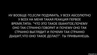 ну вообще-то,если подумать, у всех абсолютно у всех на меня такая реакция первое время,типа: "что это такое ебанутое,почему оно так странно говорит и почему оно так странно выглядит и почему так странно дышит,что оно такое делает". ты привыкнешь.