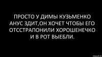 Просто у Димы Кузьменко анус здит,он хочет чтобы его отсстрапонили хорошенечко и в рот выебли.