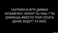 Сыграем в игру,димка кузьменко ,хохол ты наш ? Ты думаешь вместо тебя сосать денис будет? Та неее.