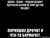 денис - пенис - гандон ебашит ацетон,по ночам не спит,до хуя пиздит, порнушку дрочит и что-то бормочет.