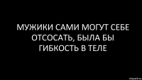 мужики сами могут себе отсосать, была бы гибкость в теле