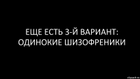 еще есть 3-й вариант: одинокие шизофреники