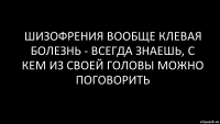 шизофрения вообще клевая болезнь - всегда знаешь, с кем из своей головы можно поговорить