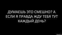 думаешь это смешно? а если я правда жду тебя тут каждый день?