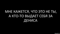 мне кажется, что это не ты, а кто-то выдает себя за Дениса