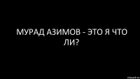 мурад азимов - это я что ли?