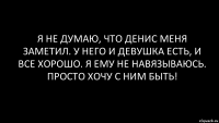 я не думаю, что Денис меня заметил. у него и девушка есть, и все хорошо. я ему не навязываюсь. просто хочу с ним быть!