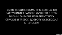 вы не пишите плохо про Дениса. он заслуживает самого лучшего в этой жизни! он меня избавил от всех страхов и тревог, доброту освободил от злости!