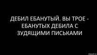 дебил ебанутый. вы трое - ебанутых дебила с зудящими письками