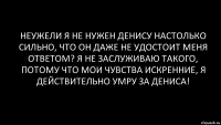 неужели я не нужен Денису настолько сильно, что он даже не удостоит меня ответом? я не заслуживаю такого, потому что мои чувства искренние, я действительно умру за Дениса!