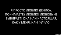 Я просто люблю Дениса. ПОнимаете? Люблю! Любовь не выбирает! оНа или настоящая, как у меня, или фуфло!