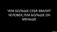 чем больше себя хвалит человек,тем больше он меньше