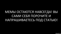 мемы остаются навсегда! вы сами себя порочите и напрашиваетесь под статью!