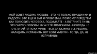 Мой совет людям. Любовь - это не только праздники и радости. Это еще и быт и проблемы. Поэтому перед тем как полюбить человека, подумайте - а потяните ли вы эту самую любовь? Ну а если полюбили - никогда не отступайте! Пока живы - всегда можно все решить, наладить, исправить. ВОт если умерли - тогда, да, не исправишь!