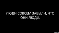 Люди совсем забыли, что они люди.