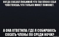 когда сказал любимой,что так плохо себя чувствуешь,что только минет поможет. а она ответила: где я собираюсь сосать члены по среди ночи?