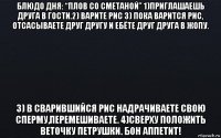 блюдо дня: “плов со сметаной” 1)приглашаешь друга в гости.2) варите рис 3) пока варится рис, отсасываете друг другу и ебёте друг друга в жопу. 3) в сварившийся рис надрачиваете свою сперму,перемешиваете. 4)сверху положить веточку петрушки. бон аппетит!