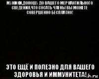 мужики,доношу до вашего меркантильного сведения,что сосать члены вы можете совершенно бесплатно! это ещё и полезно для вашего здоровья и иммунитета!