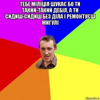 тебе міліція шукає бо ти такий-такий дебіл, а ти сидиш-сидиш без діла і ремонтуєш жигулі 