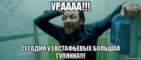 ураааа!!! сегодня у евстафьевых большая гулянка!!!