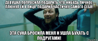 девушка попросила подарить что-нибудь личное. плюнул ей в лицо. подарил частичку самого себя! эта сука бросила меня и ушла бухать с подругами!