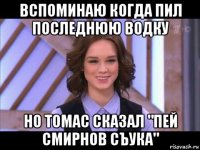 вспоминаю когда пил последнюю водку но томас сказал "пей смирнов съука"