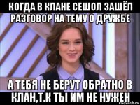 когда в клане сешол зашёл разговор на тему о дружбе а тебя не берут обратно в клан,т.к ты им не нужен