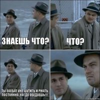 Знаешь что? что? Ты заебал уже шутить и ржать постоянно, когда обедаешь!!! 