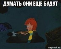 думать они еще будут 