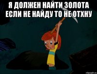 я должен найти золота если не найду то не отхну 