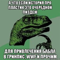 а что если история про пластик это очередной пиздеж для привлечения бабла в гринпис, wwf и прочим