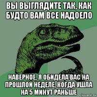 вы выглядите так, как будто вам все надоело наверное, я обидела вас на прошлой неделе, когда ушла на 5 минут раньше