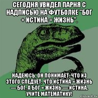 сегодня увидел парня с надписью на футболке "бог + истина = жизнь". надеюсь, он понимает, что из этого следует, что истина = жизнь — бог, а бог = жизнь — истина. учите математику!