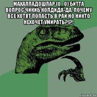 махалладошлар (о_о) битта вопрос чикиб колдида-да. почему все хотят попасть в рай но никто нехочет умирать?!?! 