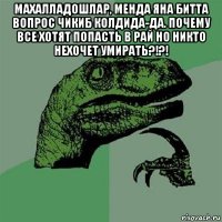 махалладошлар, менда яна битта вопрос чикиб колдида-да. почему все хотят попасть в рай но никто нехочет умирать?!?! 