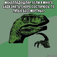 махалладошлар, если я много буду знать, скоро состарюсь. то тупые бессмертны? 