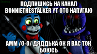 подпишись на канал bonniethestalker yt ото напугаю амм /0-0/ дяддька ок я вас ток боюсь