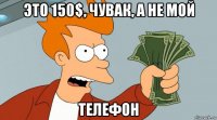 это 150$, чувак, а не мой телефон