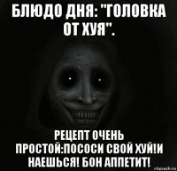 блюдо дня: "головка от хуя". рецепт очень простой:пососи свой хуй!и наешься! бон аппетит!