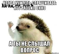 когда учитель спрашивает: кто разбил окно а ты не слышал вопрос