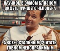 научись в самом близком видеть лучшего человека а всех остальным считать говном неисправимым